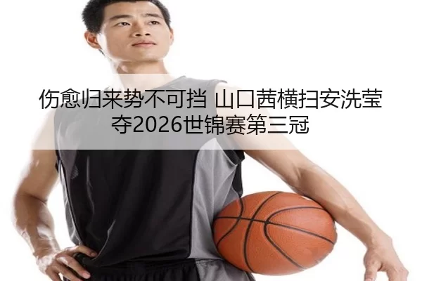 伤愈归来势不可挡 山口茜横扫安洗莹夺2026世锦赛第三冠