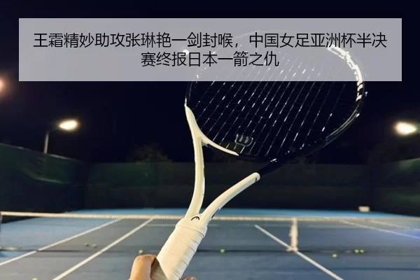 王霜精妙助攻张琳艳一剑封喉，中国女足亚洲杯半决赛终报日本一箭之仇
